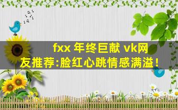 fxx 年终巨献 vk网友推荐:脸红心跳情感满溢！